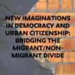 Discussions, September 11, 2023, 09/11/2023, New Imaginations in Democracy and Urban Citizenship: Bridging the Migrant/Non-migrant Divide (In Person AND Online)